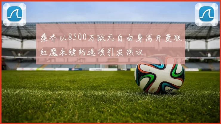 桑乔以8500万欧元自由身离开曼联红魔未续约选项引发热议