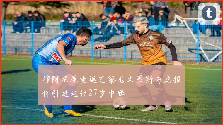 穆阿尼愿重返巴黎尤文图斯考虑报价引进这位27岁中锋