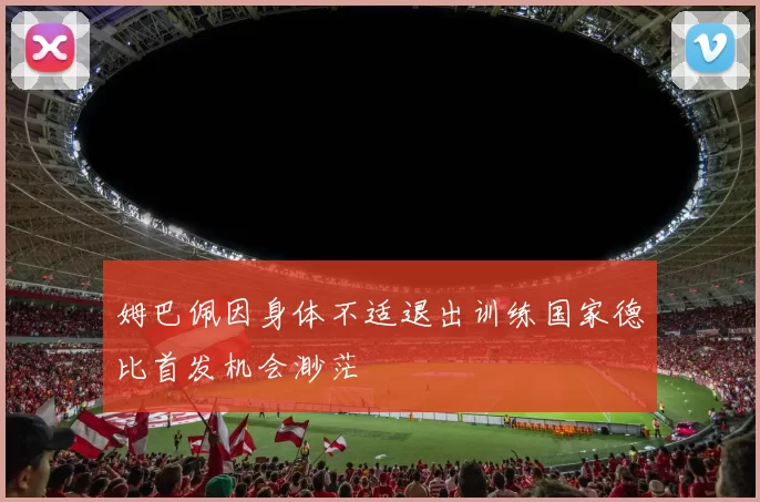 姆巴佩因身体不适退出训练国家德比首发机会渺茫