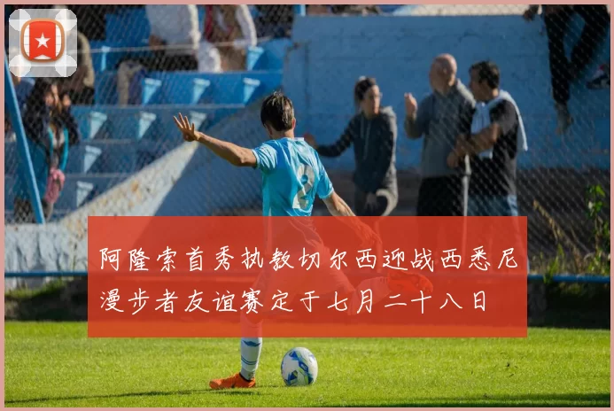 阿隆索首秀执教切尔西迎战西悉尼漫步者友谊赛定于七月二十八日