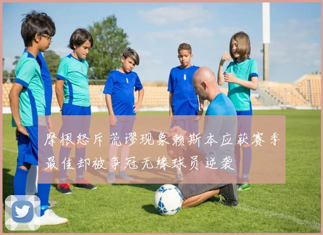 摩根怒斥荒谬现象赖斯本应获赛季最佳却被争冠无缘球员逆袭