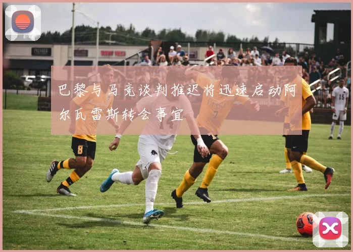 巴黎与马竞谈判推迟将迅速启动阿尔瓦雷斯转会事宜