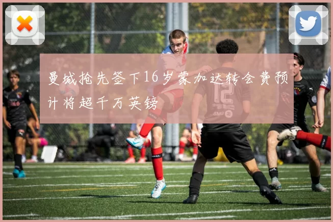 曼城抢先签下16岁蒙加达转会费预计将超千万英镑