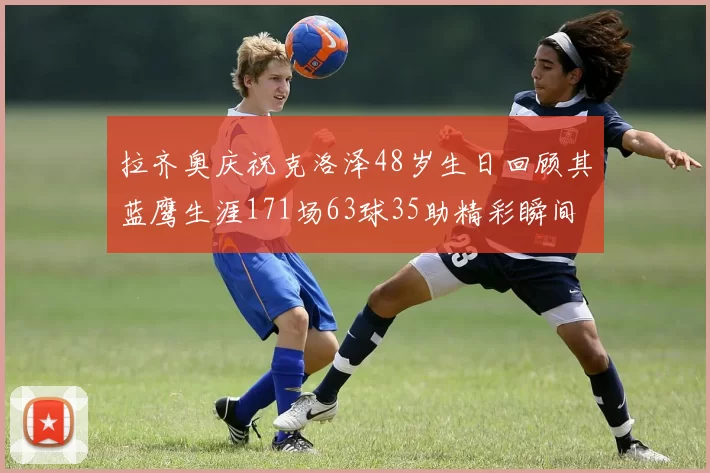 拉齐奥庆祝克洛泽48岁生日回顾其蓝鹰生涯171场63球35助精彩瞬间