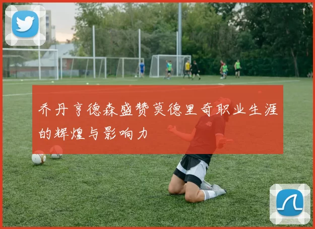 乔丹亨德森盛赞莫德里奇职业生涯的辉煌与影响力