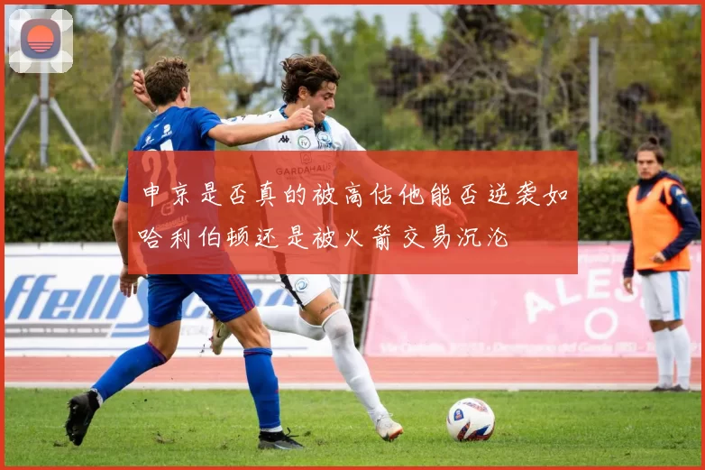 申京是否真的被高估他能否逆袭如哈利伯顿还是被火箭交易沉沦