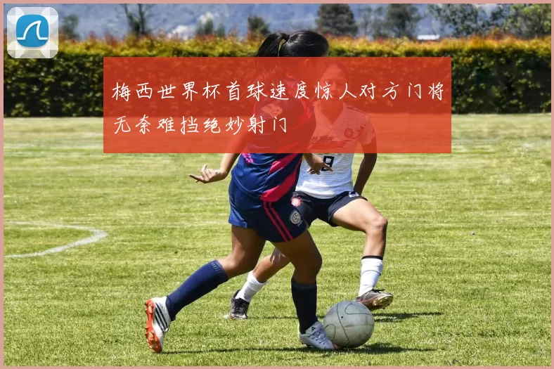 梅西世界杯首球速度惊人对方门将无奈难挡绝妙射门
